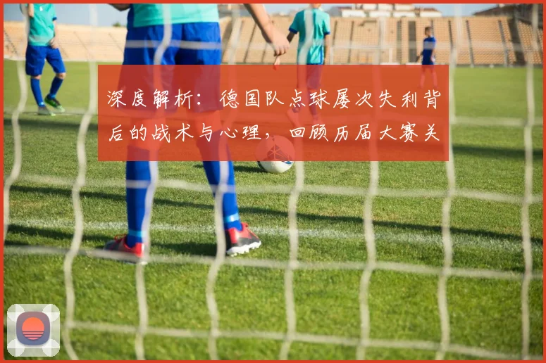 深度解析：德国队点球屡次失利背后的战术与心理，回顾历届大赛关键时刻
