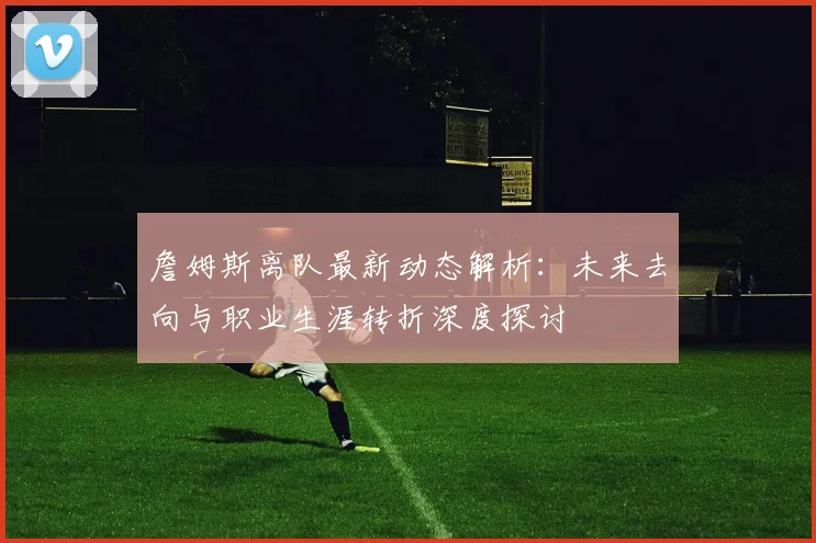 詹姆斯离队最新动态解析：未来去向与职业生涯转折深度探讨