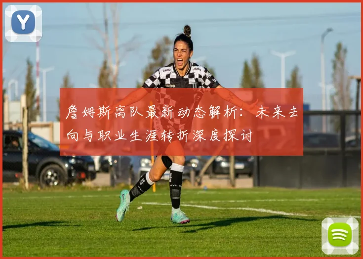 詹姆斯离队最新动态解析：未来去向与职业生涯转折深度探讨