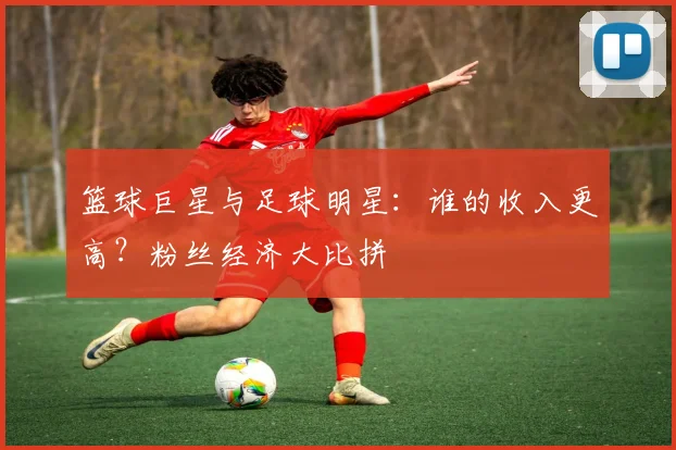 篮球巨星与足球明星:谁的收入更高?粉丝经济大比拼